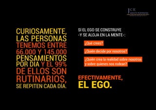 SI EL EGO SE CONSTRUYE
-Y SE ALOJA EN LA MENTE-:
¿Qué crees?
¿Quién decide por nosotros?
¿Quién crea la realidad sobre nosotros
y sobre quienes nos rodean?
CURIOSAMENTE,
LAS PERSONAS
TENEMOS ENTRE
66.000 Y 145.000
PENSAMIENTOS
POR DÍA Y EL 99%
DE ELLOS SON
RUTINARIOS,
SE REPITEN CADA DÍA.
EFECTIVAMENTE,
EL EGO.
 