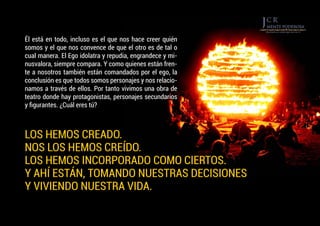 Él está en todo, incluso es el que nos hace creer quién
somos y el que nos convence de que el otro es de tal o
cual manera. El Ego idolatra y repudia, engrandece y mi-
nusvalora, siempre compara. Y como quienes están fren-
te a nosotros también están comandados por el ego, la
conclusión es que todos somos personajes y nos relacio-
namos a través de ellos. Por tanto vivimos una obra de
teatro donde hay protagonistas, personajes secundarios
y figurantes. ¿Cuál eres tú?
LOS HEMOS CREADO.
NOS LOS HEMOS CREÍDO.
LOS HEMOS INCORPORADO COMO CIERTOS.
Y AHÍ ESTÁN, TOMANDO NUESTRAS DECISIONES
Y VIVIENDO NUESTRA VIDA.
 