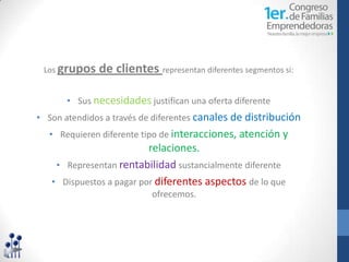 Los grupos   de clientes representan diferentes segmentos si:

       • Sus necesidades justifican una oferta diferente
• Son atendidos a través de diferentes canales de distribución
  • Requieren diferente tipo de interacciones, atención y
                          relaciones.
    • Representan rentabilidad sustancialmente diferente
   • Dispuestos a pagar por diferentes aspectos de lo que
                           ofrecemos.
 