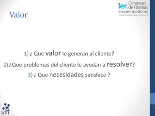 Valor



       1) ¿ Que valor le generan al cliente?
2) ¿Que problemas del cliente le ayudan a resolver?
         3) ¿ Que necesidades satisface ?
 