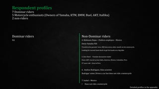 Dominar riders
NA
Non-Dominar riders
4. Robinson Rojas – Publicis employee – Mexico
Owns Yamaha FZS
Travels to his parents’ town 300 kms every other month on his motorcycle.
Looking for second-hand deals to get his hands on a big bike
5. Glen Short - Youtube docuseries maker
Owns AKT, toured across India, America, Mexico, Colombia, Peru
57 years old – lives in Peru
6. Andrea Rodriguez, Data scientist
Rodrigas’ sister, Drives a car but does not ride a motorcycle
7. Isabel – Mexico
• Does not ride a motorcycle
Respondent profiles
7 Dominar riders
5 Motorcycle enthusiasts (Owners of Yamaha, KTM, BMW, Buel, AKT, Itallika)
2 non-riders
Detailed profiles in the appendix
 