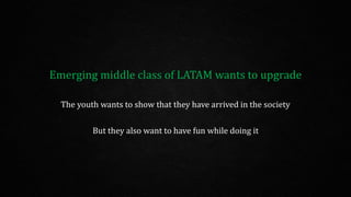 Emerging middle class of LATAM wants to upgrade
The youth wants to show that they have arrived in the society
But they also want to have fun while doing it
 
