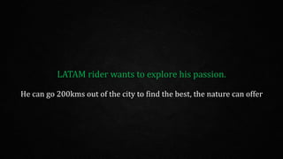 LATAM rider wants to explore his passion.
He can go 200kms out of the city to find the best, the nature can offer
 