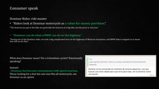 What does Dominar mean? For a Colombian cyclist? Emotionally
speaking?
Samuel:
- Dominar has become synonymous with sports tourism.
Those looking for a fast but one-size-fits-all motorcycle, see
Dominar as an option
Dominar Rides: ride master
• “Riders look at Dominar motorcycle as a value for money purchase.”
“The features you get in the bike are generally the features of a big bike, but the price is very low.”
• “Dominar can do what a BMW can do on the highway.”
“During one of the Dominar rides, we took a big complicated turn on the highways of Mexican mountains, and BMW bikers stopped us to know
how did we do that.”
Consumer speak
 