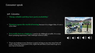 Jeff - Colombia
• “Cheap, reliable and they have parts availability.”
• "Dominar opens the world of touring because it is a bigger bike, it’s not a
125cc bike.”
• “It is really fast on a highway. I used to do 100kmph in traffic. It is crazy.
Heart pumping experience. I did 140kmph without traffic.”
• “If you are looking to tour, Dominar is good. As long as you stay away from off-
roads, riding this motorcycle is fun. It gets the job done, if you want to go on a
nice trip on weekends.”
Consumer speak
 