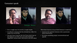 • He is a single man. It is not for a couple maybe.
• It is bike for someone that has already has a bike. It is
maybe the second bike.
• You don’t have it just for the city. If you want to go on
the highway out of the city, you need a Dominar.
(Appendix: missed audio, only heard in the full video)
What kind of person, do you think Dominar is made for?
• Someone free spirited. Someone who is passionate
about motorcycles.
• He wants something unique, unconventional and
special.
Rodrigas - Mexico
Consumer speak
 