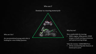 Who am I?
Dominar is a touring motorcycle
Who am I for?
An unconventional young male who is
looking for a new hobby/passion.
Why buy me?
Very comfortable for touring:
• 400Cc engine, 40hp power, 35NM
torque, in-built touring accessories
and special touring design
Value for money: 15000 MXN Peso
• All the essential big bike features at
lowest price point
 