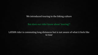 We introduced touring to the biking culture
But does our rider know about ‘touring’?
LATAM rider is commuting long distances but is not aware of what it feels like
to tour
 
