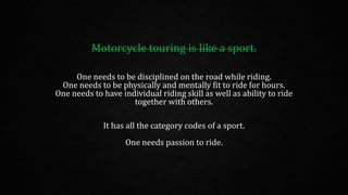 Motorcycle touring is like a sport.
One needs to be disciplined on the road while riding.
One needs to be physically and mentally fit to ride for hours.
One needs to have individual riding skill as well as ability to ride
together with others.
It has all the category codes of a sport.
One needs passion to ride.
 