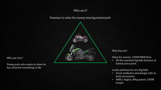Who am I?
Dominar is value for money touring motorcycle
Who am I for?
Young male who wants to show he
has achieved something in life.
Why buy me?
Value for money: 15000 MXN Peso
• All the essential big bike features at
lowest price point
Looks and features of a big bike:
• Great aesthetics and design with in-
built accessories
• 400Cc engine, 40hp power, 35NM
torque
 