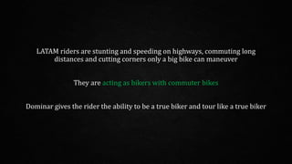 LATAM riders are stunting and speeding on highways, commuting long
distances and cutting corners only a big bike can maneuver
They are acting as bikers with commuter bikes
Dominar gives the rider the ability to be a true biker and tour like a true biker
 