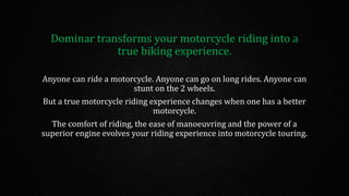 Dominar transforms your motorcycle riding into a
true biking experience.
Anyone can ride a motorcycle. Anyone can go on long rides. Anyone can
stunt on the 2 wheels.
But a true motorcycle riding experience changes when one has a better
motorcycle.
The comfort of riding, the ease of manoeuvring and the power of a
superior engine evolves your riding experience into motorcycle touring.
 
