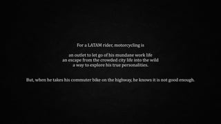 For a LATAM rider, motorcycling is
an outlet to let go of his mundane work life
an escape from the crowded city life into the wild
a way to explore his true personalities.
But, when he takes his commuter bike on the highway, he knows it is not good enough.
 