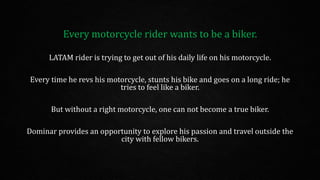 Every motorcycle rider wants to be a biker.
LATAM rider is trying to get out of his daily life on his motorcycle.
Every time he revs his motorcycle, stunts his bike and goes on a long ride; he
tries to feel like a biker.
But without a right motorcycle, one can not become a true biker.
Dominar provides an opportunity to explore his passion and travel outside the
city with fellow bikers.
 
