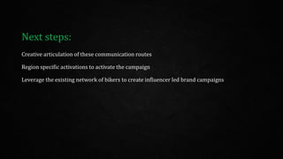 Creative articulation of these communication routes
Region specific activations to activate the campaign
Leverage the existing network of bikers to create influencer led brand campaigns
Next steps:
 