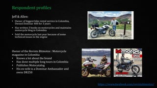 Respondent profiles
Jeff & Allen:
• Owner of biggest bike rental service in Colombia,
Owned Dominar 400 for 3 years
• Has written 3 books on motorcycles and maintains
motorcycle blog in Colombia
• Sold the motorcycle last year because of some
technical issues in the engine
Owner of the Revisto Bitmotos : Motorcycle
magazine in Colombia
• Knows a lot about the brand
• Has done multiple long tours in Colombia
• Publishes Motocatalog
• His ex-wife is a Dominar Ambassador and
owns DR250
https://www.facebook.com/revistabimotos/
 