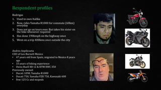 Respondent profiles
Rodrigas
1. Used to own Italika
2. Now, rides Yamaha R1000 for commute (60km)
everyday
3. Does not go on tours ever. But takes his sister on
the bike whenever required
4. Has done 190kmph on the highway once
5. Went on a trip 400kms once outside the city
Andres Azpilicueta
CDO of Leo Burnett Mexico
• 47 years old from Spain, migrated to Mexico 8 years
ago
• 33 years of biking experience
• Owns Buell XB 12 & KTM XWC 350
Previously owned:
• Ducati 1098, Yamaha R1000
• Ducati 750, Yamaha FZR 750, Kawasaki 600
• Few 125 Cc and mopeds
 