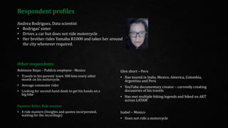 Glen short – Peru
• Has toured in India, Mexico, America, Colombia,
Argentina and Peru
• YouTube documentary creator – currently creating
docuseries of his travels
• Has met multiple biking legends and biked on AKT
across LATAM
Isabel – Mexico
• Does not ride a motorcycle
Andrea Rodriguez, Data scientist
• Rodrigas’ sister
• Drives a car but does not ride motorcycle
• Her brother rides Yamaha R1000 and takes her around
the city whenever required.
Respondent profiles
Other respondents:
Robinson Rojas – Publicis employee - Mexico
• Travels to his parents’ town 300 kms every other
month on his motorcycle.
• Average commuter rider
• Looking for second-hand deals to get his hands on a
big bike
Dominar Rides: Ride masters
• 4 ride masters (Insights and quotes incorporated,
waiting for the recordings)
 