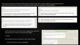 What kind of people buy Dominar? What other motorcycles do they consider while buying, besides Dominar?
Especially the same type of customers. (Aventara off the asphalt == adventure off the asphalt)
So, if I want to go on tour and I want a bigger bike and I have
average income. I choose to buy Dominar. Right?
- Correct.
It is all about the price and power with a great design.
- Correct. The price is very competitive
 