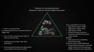 Very comfortable for touring:
• Big cylinder engine: 400Cc
• High power output: 40hp
• High torque: 35NM
• In-built touring accessories
• Purposive and attractive sports
tourer design
Reliable:
• Parts and service availability
• Bajaj brand equity
Value for money: 15000 MXN Peso
• Along with existing specs: dual ABS
brakes, wider tire and suspension
(RTBs commonly seen in big bikes)
• Owns a commuter bike:
Transitioning from just a commuter bike to a
bigger bike
• Goes on short weekend trips: Likes to
have fun and ride fast
• Looking to go on longer bike rides
(300+kms)
• Unconventional young male exploring for
a new hobby for fun and social life
Dominar is a touring motorcycle
Dominar is value for money reliable motorcycle
 
