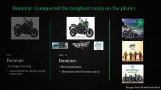Dominar: Conquered the toughest roads on the planet
2017
Dominar
- Go Hyper-touring
• Launched as the sports touring
motorcycle
2018 - 19
Dominar
– Don’t hold back
• Showcased what Dominar can do
Images form brand Insta feed
 