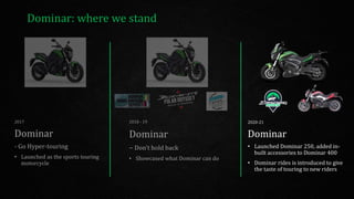 Dominar: where we stand
2020-21
Dominar
• Launched Dominar 250, added in-
built accessories to Dominar 400
• Dominar rides is introduced to give
the taste of touring to new riders
2017
Dominar
- Go Hyper-touring
• Launched as the sports touring
motorcycle
2018 - 19
Dominar
– Don’t hold back
• Showcased what Dominar can do
 