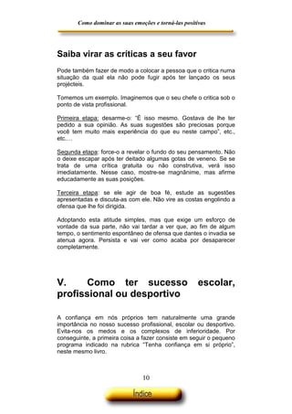 Como dominar as suas emoções e torná-las positivas

Saiba virar as críticas a seu favor
Pode também fazer de modo a colocar a pessoa que o critica numa
situação da qual ela não pode fugir após ter lançado os seus
projécteis.
Tomemos um exemplo. Imaginemos que o seu chefe o critica sob o
ponto de vista profissional.
Primeira etapa: desarme-o: “É isso mesmo. Gostava de lhe ter
pedido a sua opinião. As suas sugestões são preciosas porque
você tem muito mais experiência do que eu neste campo”, etc.,
etc.…
Segunda etapa: force-o a revelar o fundo do seu pensamento. Não
o deixe escapar após ter deitado algumas gotas de veneno. Se se
trata de uma crítica gratuita ou não construtiva, verá isso
imediatamente. Nesse caso, mostre-se magnânime, mas afirme
educadamente as suas posições.
Terceira etapa: se ele agir de boa fé, estude as sugestões
apresentadas e discuta-as com ele. Não vire as costas engolindo a
ofensa que lhe foi dirigida.
Adoptando esta atitude simples, mas que exige um esforço de
vontade da sua parte, não vai tardar a ver que, ao fim de algum
tempo, o sentimento espontâneo de ofensa que dantes o invadia se
atenua agora. Persista e vai ver como acaba por desaparecer
completamente.

V.
Como ter sucesso
profissional ou desportivo

escolar,

A confiança em nós próprios tem naturalmente uma grande
importância no nosso sucesso profissional, escolar ou desportivo.
Evita-nos os medos e os complexos de inferioridade. Por
conseguinte, a primeira coisa a fazer consiste em seguir o pequeno
programa indicado na rubrica “Tenha confiança em si próprio”,
neste mesmo livro.

10

 