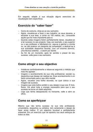 Como dominar as suas emoções e torná-las positivas

Em seguida, adapte à sua situação alguns exercícios de
visualização bem específicos.

Exercício do “saber fazer”
− Como de costume, dirija-se ao seu santuário.
− Agora, visualize-se a fazer o seu trabalho, os seus deveres, a
escrever a sua tese, a correr os 100 metros, etc., consoante
aquilo que for mais importante para si.
− Quando estas imagens forem perfeitamente claras, visualize-se
a ter sucesso no seu projecto. Veja, por exemplo, o seu superior
ou o seu professor a felicitarem-no, veja-se a ganhar a corrida
ou, se não praticar um desporto de competição, a dedicar-se à
sua actividade desportiva favorita, com um enorme domínio,
uma técnica soberba... e assim por diante.
− Ao fim de um momento, após ter sentido o prazer do seu
sucesso, volte para o seu santuário.

Como atingir o seu objectivo
− Instale-se confortavelmente e relaxe-se seguindo o método que
mais lhe agradar.
− Imagine o acontecimento da sua vida profissional, escolar ou
desportiva que deseja ver realizar-se. Esse acontecimento é um
facto consumado para o seu olho mental.
− Agora, visualize uma bolha dourada, na qual coloca a sua
imagem de sucesso.
− Imagine que esta bolha contém o seu desejo e que voa. É livre,
flutua. Vai atrair toda a energia necessária para que o seu
sucesso se torne um dado adquirido.
− Logo que tenha desaparecido no horizonte, volte a abrir os
olhos.

Como se aperfeiçoar
Mesmo que não tenha sucesso na sua vida profissional,
universitária, desportiva ou artística, tem certamente o desejo de
fazer ainda melhor. É um objectivo louvável e perfeitamente
acessível. Eis um exercício que vai apoiá-lo nos seus esforços de
todos os dias.

11

 