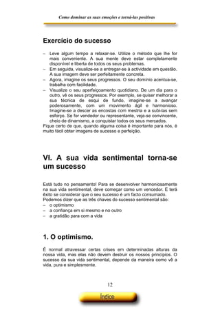 Como dominar as suas emoções e torná-las positivas

Exercício do sucesso
− Leve algum tempo a relaxar-se. Utilize o método que lhe for
mais conveniente. A sua mente deve estar completamente
disponível e liberta de todos os seus problemas.
− Em seguida, visualize-se a entregar-se à actividade em questão.
A sua imagem deve ser perfeitamente concreta.
− Agora, imagine os seus progressos. O seu domínio acentua-se,
trabalha com facilidade.
− Visualize o seu aperfeiçoamento quotidiano. De um dia para o
outro, vê os seus progressos. Por exemplo, se quiser melhorar a
sua técnica de esqui de fundo, imagine-se a avançar
poderosamente, com um movimento ágil e harmonioso.
Imagine-se a descer as encostas com mestria e a subi-las sem
esforço. Se for vendedor ou representante, veja-se convincente,
cheio de dinamismo, a conquistar todos os seus mercados.
Fique certo de que, quando alguma coisa é importante para nós, é
muito fácil obter imagens de sucesso e perfeição.

VI. A sua vida sentimental torna-se
um sucesso
Está tudo no pensamento! Para se desenvolver harmoniosamente
na sua vida sentimental, deve começar como um vencedor. E terá
êxito se considerar que o seu sucesso é um facto consumado.
Podemos dizer que as três chaves do sucesso sentimental são:
− o optimismo
− a confiança em si mesmo e no outro
− a gratidão para com a vida

1. O optimismo.
É normal atravessar certas crises em determinadas alturas da
nossa vida, mas elas não devem destruir os nossos princípios. O
sucesso da sua vida sentimental, depende da maneira como vê a
vida, pura e simplesmente.

12

 