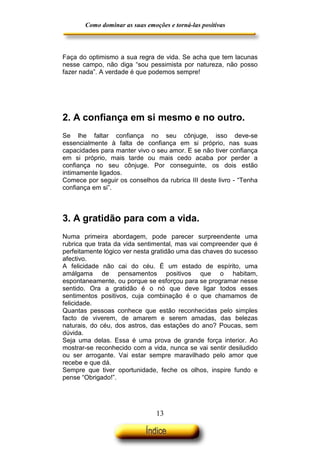 Como dominar as suas emoções e torná-las positivas

Faça do optimismo a sua regra de vida. Se acha que tem lacunas
nesse campo, não diga “sou pessimista por natureza, não posso
fazer nada”. A verdade é que podemos sempre!

2. A confiança em si mesmo e no outro.
Se lhe faltar confiança no seu cônjuge, isso deve-se
essencialmente à falta de confiança em si próprio, nas suas
capacidades para manter vivo o seu amor. E se não tiver confiança
em si próprio, mais tarde ou mais cedo acaba por perder a
confiança no seu cônjuge. Por conseguinte, os dois estão
intimamente ligados.
Comece por seguir os conselhos da rubrica III deste livro - “Tenha
confiança em si”.

3. A gratidão para com a vida.
Numa primeira abordagem, pode parecer surpreendente uma
rubrica que trata da vida sentimental, mas vai compreender que é
perfeitamente lógico ver nesta gratidão uma das chaves do sucesso
afectivo.
A felicidade não cai do céu. É um estado de espírito, uma
amálgama de pensamentos positivos que o habitam,
espontaneamente, ou porque se esforçou para se programar nesse
sentido. Ora a gratidão é o nó que deve ligar todos esses
sentimentos positivos, cuja combinação é o que chamamos de
felicidade.
Quantas pessoas conhece que estão reconhecidas pelo simples
facto de viverem, de amarem e serem amadas, das belezas
naturais, do céu, dos astros, das estações do ano? Poucas, sem
dúvida.
Seja uma delas. Essa é uma prova de grande força interior. Ao
mostrar-se reconhecido com a vida, nunca se vai sentir desiludido
ou ser arrogante. Vai estar sempre maravilhado pelo amor que
recebe e que dá.
Sempre que tiver oportunidade, feche os olhos, inspire fundo e
pense “Obrigado!”.

13

 