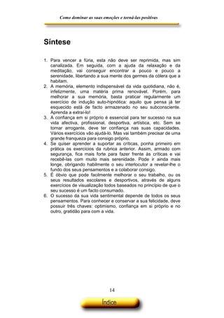 Como dominar as suas emoções e torná-las positivas

Síntese
1. Para vencer a fúria, esta não deve ser reprimida, mas sim
canalizada. Em seguida, com a ajuda da relaxação e da
meditação, vai conseguir encontrar a pouco e pouco a
serenidade, libertando a sua mente dos germes da cólera que a
habitam.
2. A memória, elemento indispensável da vida quotidiana, não é,
infelizmente, uma matéria prima renovável. Porém, para
melhorar a sua memória, basta praticar regularmente um
exercício de indução auto-hipnótica: aquilo que pensa já ter
esquecido está de facto armazenado no seu subconsciente.
Aprenda a extraí-lo!
3. A confiança em si próprio é essencial para ter sucesso na sua
vida afectiva, profissional, desportiva, artística, etc. Sem se
tornar arrogante, deve ter confiança nas suas capacidades.
Vários exercícios vão ajudá-lo. Mas vai também precisar de uma
grande franqueza para consigo próprio.
4. Se quiser aprender a suportar as críticas, ponha primeiro em
prática os exercícios da rubrica anterior. Assim, armado com
segurança, fica mais forte para fazer frente às críticas e vai
recebê-las com muito mais serenidade. Pode ir ainda mais
longe, obrigando habilmente o seu interlocutor a revelar-lhe o
fundo dos seus pensamentos e a colaborar consigo.
5. É óbvio que pode facilmente melhorar o seu trabalho, ou os
seus resultados escolares e desportivos, através de alguns
exercícios de visualização todos baseados no princípio de que o
seu sucesso é um facto consumado.
6. O sucesso da sua vida sentimental depende de todos os seus
pensamentos. Para conhecer e conservar a sua felicidade, deve
possuir três chaves: optimismo, confiança em si próprio e no
outro, gratidão para com a vida.

14

 