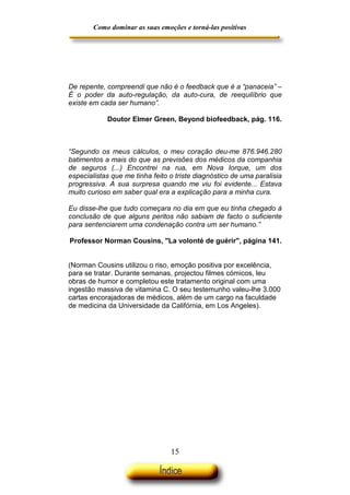 Como dominar as suas emoções e torná-las positivas

De repente, compreendi que não é o feedback que é a “panaceia” –
É o poder da auto-regulação, da auto-cura, de reequilíbrio que
existe em cada ser humano”.
Doutor Elmer Green, Beyond biofeedback, pág. 116.

“Segundo os meus cálculos, o meu coração deu-me 876.946.280
batimentos a mais do que as previsões dos médicos da companhia
de seguros (...) Encontrei na rua, em Nova Iorque, um dos
especialistas que me tinha feito o triste diagnóstico de uma paralisia
progressiva. A sua surpresa quando me viu foi evidente... Estava
muito curioso em saber qual era a explicação para a minha cura.
Eu disse-lhe que tudo começara no dia em que eu tinha chegado à
conclusão de que alguns peritos não sabiam de facto o suficiente
para sentenciarem uma condenação contra um ser humano.”
Professor Norman Cousins, "La volonté de guérir", página 141.
(Norman Cousins utilizou o riso, emoção positiva por excelência,
para se tratar. Durante semanas, projectou filmes cómicos, leu
obras de humor e completou este tratamento original com uma
ingestão massiva de vitamina C. O seu testemunho valeu-lhe 3.000
cartas encorajadoras de médicos, além de um cargo na faculdade
de medicina da Universidade da Califórnia, em Los Angeles).

15

 