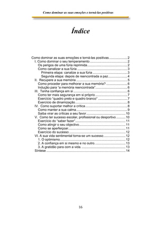 Como dominar as suas emoções e torná-las positivas

Índice

Como dominar as suas emoções e torná-las positivas .................... 2
I. Como dominar o seu temperamento ......................................... 2
Os perigos de uma fúria reprimida............................................ 2
Como canalizar a sua fúria ....................................................... 3
Primeira etapa: canalize a sua fúria ...................................... 3
Segunda etapa: depois de reencontrada a paz..................... 4
II. Recupere a sua memória ........................................................ 5
Como proceder para melhorar a sua memória? ....................... 6
Indução para “a memória reencontrada”................................... 6
III. Tenha confiança em si ........................................................... 6
Como ter mais segurança em si próprio ................................... 7
Exercício “quadro preto e quadro branco” ................................ 7
Exercício de dinamização ......................................................... 8
IV. Como suportar melhor a crítica .............................................. 8
Como manter a sua calma........................................................ 9
Saiba virar as críticas a seu favor ........................................... 10
V. Como ter sucesso escolar, profissional ou desportivo .......... 10
Exercício do “saber fazer”....................................................... 11
Como atingir o seu objectivo................................................... 11
Como se aperfeiçoar............................................................... 11
Exercício do sucesso .............................................................. 12
VI. A sua vida sentimental torna-se um sucesso ........................ 12
1. O optimismo........................................................................ 12
2. A confiança em si mesmo e no outro.................................. 13
3. A gratidão para com a vida. ................................................ 13
Síntese ....................................................................................... 14

16

 