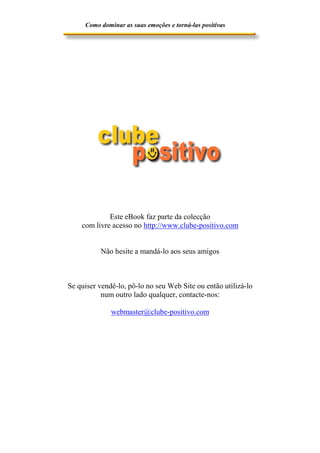 Como dominar as suas emoções e torná-las positivas

Este eBook faz parte da colecção
com livre acesso no http://www.clube-positivo.com
Não hesite a mandá-lo aos seus amigos

Se quiser vendê-lo, pô-lo no seu Web Site ou então utilizá-lo
num outro lado qualquer, contacte-nos:
webmaster@clube-positivo.com

 