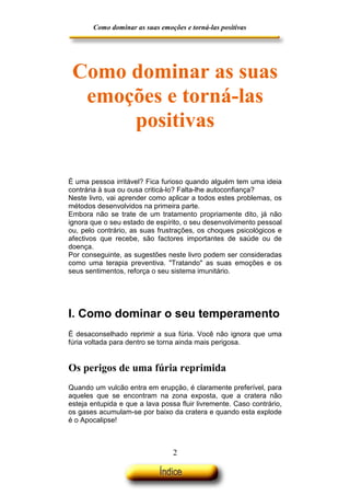 Como dominar as suas emoções e torná-las positivas

Como dominar as suas
emoções e torná-las
positivas
É uma pessoa irritável? Fica furioso quando alguém tem uma ideia
contrária à sua ou ousa criticá-lo? Falta-lhe autoconfiança?
Neste livro, vai aprender como aplicar a todos estes problemas, os
métodos desenvolvidos na primeira parte.
Embora não se trate de um tratamento propriamente dito, já não
ignora que o seu estado de espírito, o seu desenvolvimento pessoal
ou, pelo contrário, as suas frustrações, os choques psicológicos e
afectivos que recebe, são factores importantes de saúde ou de
doença.
Por conseguinte, as sugestões neste livro podem ser consideradas
como uma terapia preventiva. "Tratando" as suas emoções e os
seus sentimentos, reforça o seu sistema imunitário.

I. Como dominar o seu temperamento
É desaconselhado reprimir a sua fúria. Você não ignora que uma
fúria voltada para dentro se torna ainda mais perigosa.

Os perigos de uma fúria reprimida
Quando um vulcão entra em erupção, é claramente preferível, para
aqueles que se encontram na zona exposta, que a cratera não
esteja entupida e que a lava possa fluir livremente. Caso contrário,
os gases acumulam-se por baixo da cratera e quando esta explode
é o Apocalipse!

2

 