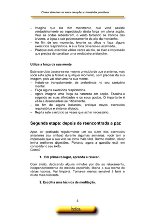 Como dominar as suas emoções e torná-las positivas

− Imagine que ela tem movimento, que você assiste
verdadeiramente ao espectáculo desta força em plena acção.
Veja as ondas rebentarem, o vento torcendo os troncos das
árvores, a água a cair poderosamente do alto da montanha.
− Ao fim de um momento, levante os olhos e faça alguns
exercícios respiratórios. A sua fúria deve ter-se acalmado.
− Pratique este exercício várias vezes ao dia, se tiver a impressão
que precisa de canalizar uma verdadeira avalanche.
Utilize a força da sua mente
Este exercício baseia-se no mesmo princípio do que o anterior, mas
você está apto a fazê-lo a qualquer momento, sem precisar da sua
imagem, pois vai criar uma na sua mente.
− Instale-se tranquilamente, de preferência no seu santuário
mental.
− Faça alguns exercícios respiratórios.
− Agora imagine uma força da natureza em acção. Escolha-a
segundo as suas afinidades e os seus gostos. O importante é
vê-la a desencadear-se nitidamente.
− Ao fim de alguns instantes, pratique novos exercícios
respiratórios e sinta-se aliviado.
− Repita este exercício as vezes que achar necessário.

Segunda etapa: depois de reencontrada a paz
Após ter praticado regularmente um ou outro dos exercícios
anteriores (ou ambos) durante algumas semanas, você tem a
impressão que a sua vida se torna mais fácil. Dorme melhor, talvez
tenha melhores digestões. Portanto agora a questão está em
consolidar o seu êxito.
Como?
1. Em primeiro lugar, aprenda a relaxar.
Com efeito, dedicando alguns minutos por dia ao relaxamento,
independentemente do método escolhido, liberta a sua mente de
várias toxinas. Vai limpá-la. Torna-se menos sensível à fúria e
muito mais tolerante.
2. Escolha uma técnica de meditação.

4

 