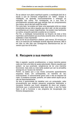 Como dominar as suas emoções e torná-las positivas

Se se colocar num plano espiritual superior, a meditação fará de si
aquilo a que se chamava antigamente um “sábio”. Graças à
meditação, vai aprender inconscientemente a antecipar as
reacções dos outros. Por conseguinte, se a sua fúria é
principalmente causada pela sua reacção face ao comportamento
dos outros, ela já não terá razão de existir.
Por outro lado, vai acabar por fazer uma separação entre as coisas
importantes da sua vida e aquelas que não o são. Já não vai perder
as estribeiras por coisas insignificantes. Vai aceitar mais facilmente
os outros, enquanto aprende a aceitar-se a si mesmo.
Por fim, a meditação transcendental vai limpá-lo de toda a fúria
reprimida e perturbadora que acumulou durante anos. Ora isso é na
realidade o mais importante!
Mas vai ter de se empenhar e dedicar, pelo menos, 20 minutos por
dia a um exercício de meditação durante algumas semanas. Não é
em dois ou três dias que conseguimos desintoxicar-nos de um
veneno que nos rói há anos.

II. Recupere a sua memória
Não é segredo: quando envelhecemos, a nossa memória parece
cada vez mais uma fatia de queijo esburacado. Mesmo aqueles que
podiam, na sua juventude, vangloriar-se de ter uma memória
fenomenal, mais cedo ou mais tarde acabam por cair na armadilha
amarga de um “buraco de memória”.
Porém, os dados que a sua mente consciente aparentemente
esqueceu ficam, em contrapartida, na memória do seu
subconsciente. O subconsciente grava tudo e não se esquece de
nada. O problema consiste, portanto, em saber extrair aquilo que já
não sai espontaneamente.
Se teve a oportunidade de trabalhar com um computador, sabe
provavelmente que existem pequenos programas destinados a
recuperar ficheiros que foram apagados do disco por engano.
Admitindo que o subconsciente seja esse disco, o que lhe resta
fazer é pôr a funcionar o seu programa de recuperação dos
ficheiros desaparecidos.

5

 