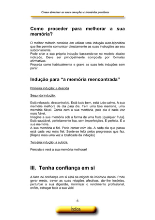 Como dominar as suas emoções e torná-las positivas

Como proceder para melhorar a sua
memória?
O melhor método consiste em utilizar uma indução auto-hipnótica
que lhe permite comunicar directamente as suas instruções ao seu
subconsciente.
Pode criar a sua própria indução baseando-se no modelo abaixo
indicado. Deve ser principalmente composta por fórmulas
afirmativas.
Proceda como habitualmente e grave as suas três induções sem
parar.

Indução para “a memória reencontrada”
Primeira indução: a descida
Segunda indução:
Está relaxado, descontraído. Está tudo bem, está tudo calmo. A sua
memória melhora de dia para dia. Tem uma boa memória, uma
memória fiável. Conta com a sua memória, pois ela é cada vez
mais fiável.
Imagine a sua memória sob a forma de uma fruta [qualquer fruta].
Está saudável, perfeitamente lisa, sem imperfeições. É perfeita. É a
sua memória.
A sua memória é fiel. Pode contar com ela. A cada dia que passa
está cada vez mais fiel. Sente-se feliz pelos progressos que fez.
[Repita mais uma vez a totalidade da indução]
Terceira indução: a subida.
Persista e verá a sua memória melhorar!

III. Tenha confiança em si
A falta de confiança em si está na origem de imensos danos. Pode
gerar medo, travar as suas relações afectivas, dar-lhe insónias,
perturbar a sua digestão, minimizar o rendimento profissional,
enfim, estragar toda a sua vida!

6

 
