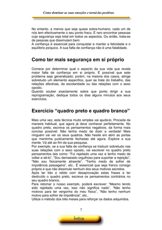 Como dominar as suas emoções e torná-las positivas

No entanto, a menos que seja quase sobre-humano, cada um de
nós tem efectivamente o seu ponto fraco. É raro encontrar pessoas
cuja segurança seja total em todos os aspectos. Ou então, trata-se
de pessoas que dissimulam bem.
A confiança é essencial para conquistar e manter a felicidade e o
equilíbrio psíquico. A sua falta de confiança não é uma fatalidade.

Como ter mais segurança em si próprio
Comece por determinar qual o aspecto da sua vida que revela
maior falta de confiança em si próprio. É possível que este
problema seja generalizado; porém, na maioria dos casos, atinge
sobretudo um elemento específico, quer se trate do trabalho, das
relações afectivas, da escolaridade ou das relações com o sexo
oposto.
Quando souber exactamente sobre que ponto dirigir a sua
reprogramação, dedique todos os dias alguns minutos aos seus
exercícios.

Exercício “quadro preto e quadro branco”
Mais uma vez, esta técnica muito simples vai ajudá-lo. Proceda da
maneira habitual, que agora já deve conhecer perfeitamente. No
quadro preto, escreva os pensamentos negativos, da forma mais
concisa possível. Não tenha medo de dizer a verdade! Mais
ninguém vai ver os seus quadros. Não hesite em abrir as portas
que mantinha pudicamente fechadas até agora. Explore a sua
mente. Vá até ao fim da sua pesquisa.
Por exemplo, se a sua falta de confiança se traduzir sobretudo nas
suas relações com o sexo oposto, vai escrever no quadro preto
pensamentos tais como: “Fui rejeitado uma vez e tenho medo de
voltar a sê-lo”, “Sou demasiado orgulhoso para suportar a rejeição”,
“Não sou fisicamente atraente”, “Tenho medo de sofrer de
impotência passageira”, etc.. É essencial que seja franco consigo
próprio e que não dissimule nenhum dos seus motivos secretos.
Após ter lido e relido com desaprovação estas frases e ter
destruído o quadro preto, escreva os pensamentos contrários no
seu quadro branco.
Para retomar o nosso exemplo, poderá escrever: “Mesmo tendo
sido rejeitado uma vez, isso não significa nada”, “Não tenho
motivos para ter vergonha do meu físico”, “Não tenho nenhum
motivo para sofrer de impotência”, etc..
Utilize o método dos três meses para reforçar os dados adquiridos.

7

 