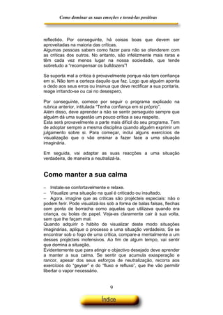 Como dominar as suas emoções e torná-las positivas

reflectido. Por conseguinte, há coisas boas que devem ser
aproveitadas na maioria das críticas.
Algumas pessoas sabem como fazer para não se ofenderem com
as críticas dos outros. No entanto, são infelizmente mais raras e
têm cada vez menos lugar na nossa sociedade, que tende
sobretudo a “recompensar os bulldozers”!
Se suporta mal a crítica é provavelmente porque não tem confiança
em si. Não tem a certeza daquilo que faz. Logo que alguém aponta
o dedo aos seus erros ou insinua que deve rectificar a sua pontaria,
reage irritando-se ou cai no desespero.
Por conseguinte, comece por seguir o programa explicado na
rubrica anterior, intitulada “Tenha confiança em si próprio”.
Além disso, deve aprender a não se sentir perseguido sempre que
alguém dá uma sugestão um pouco crítica a seu respeito.
Esta será provavelmente a parte mais difícil do seu programa. Tem
de adoptar sempre a mesma disciplina quando alguém exprimir um
julgamento sobre si. Para começar, inclui alguns exercícios de
visualização que o vão ensinar a fazer face a uma situação
imaginária.
Em seguida, vai adaptar as suas reacções a uma situação
verdadeira, de maneira a neutralizá-la.

Como manter a sua calma
− Instale-se confortavelmente e relaxe.
− Visualize uma situação na qual é criticado ou insultado.
− Agora, imagine que as críticas são projécteis especiais: não o
podem ferir. Pode visualizá-los sob a forma de balas falsas, flechas
com ponta de borracha como aquelas que utilizava quando era
criança, ou bolas de papel. Veja-as claramente cair à sua volta,
sem que lhe façam mal.
Quando adquirir o hábito de visualizar deste modo situações
imaginárias, aplique o processo a uma situação verdadeira. Se se
encontrar sob o fogo de uma crítica, compare-a mentalmente a um
desses projécteis inofensivos. Ao fim de algum tempo, vai sentir
que domina a situação.
Evidentemente que para atingir o objectivo desejado deve aprender
a manter a sua calma. Se sentir que acumula exasperação e
rancor, apesar dos seus esforços de neutralização, recorra aos
exercícios do “geyser” e do “fluxo e refluxo”, que lhe vão permitir
libertar o vapor necessário.

9

 