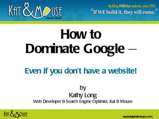 How to  Dominate Google  –   Even if you don’t have a website! by Kathy Long Web Developer & Search Engine Optimist, Kat & Mouse 