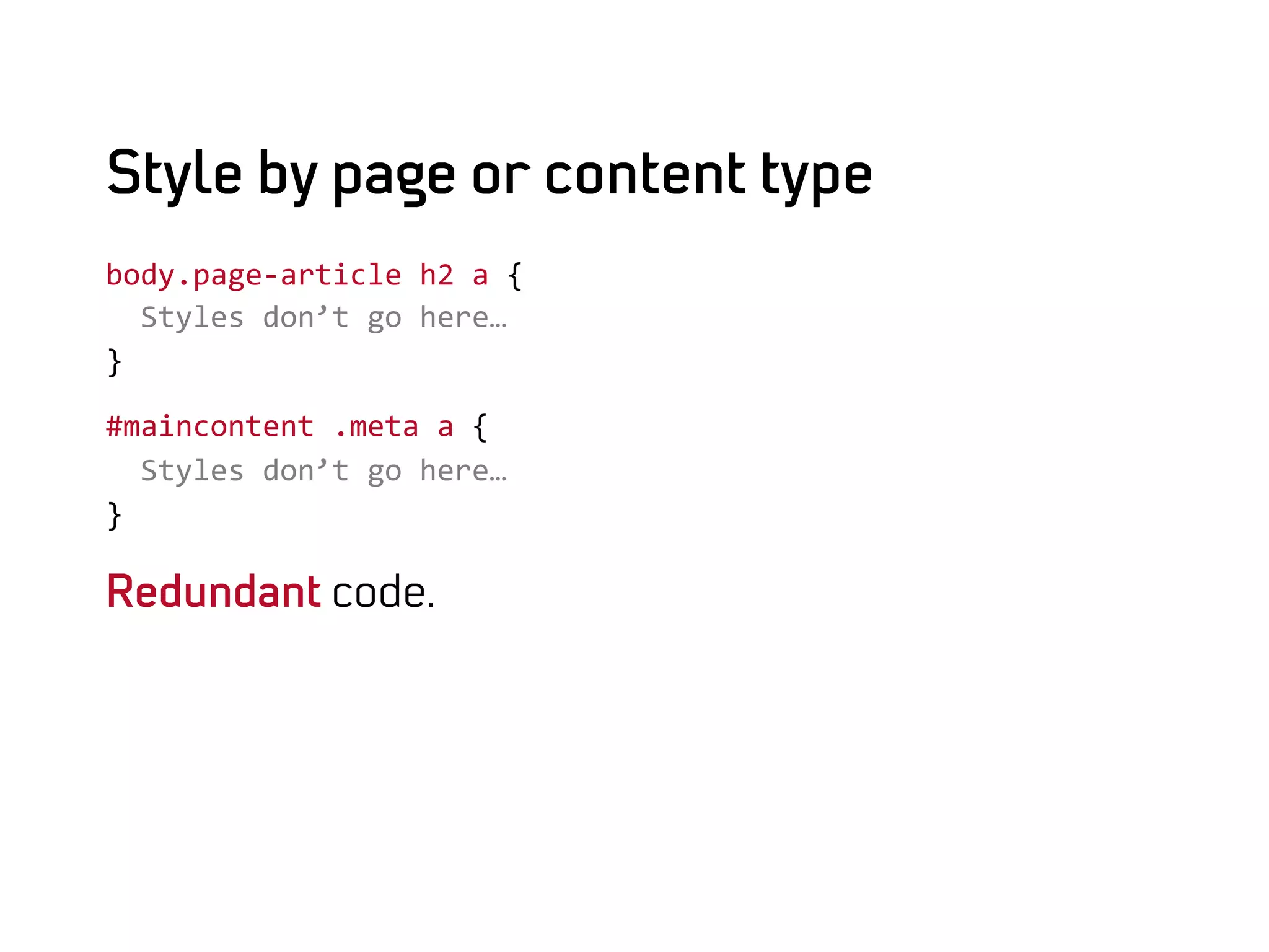 Style by page or content type
body.page-­‐article	
  h2	
  a	
  {	
  
	
  	
  Styles	
  don’t	
  go	
  here…	
  
}	
  

#maincontent	
  .meta	
  a	
  {	
  
	
  	
  Styles	
  don’t	
  go	
  here…	
  
}	
  

Redundant code.
 