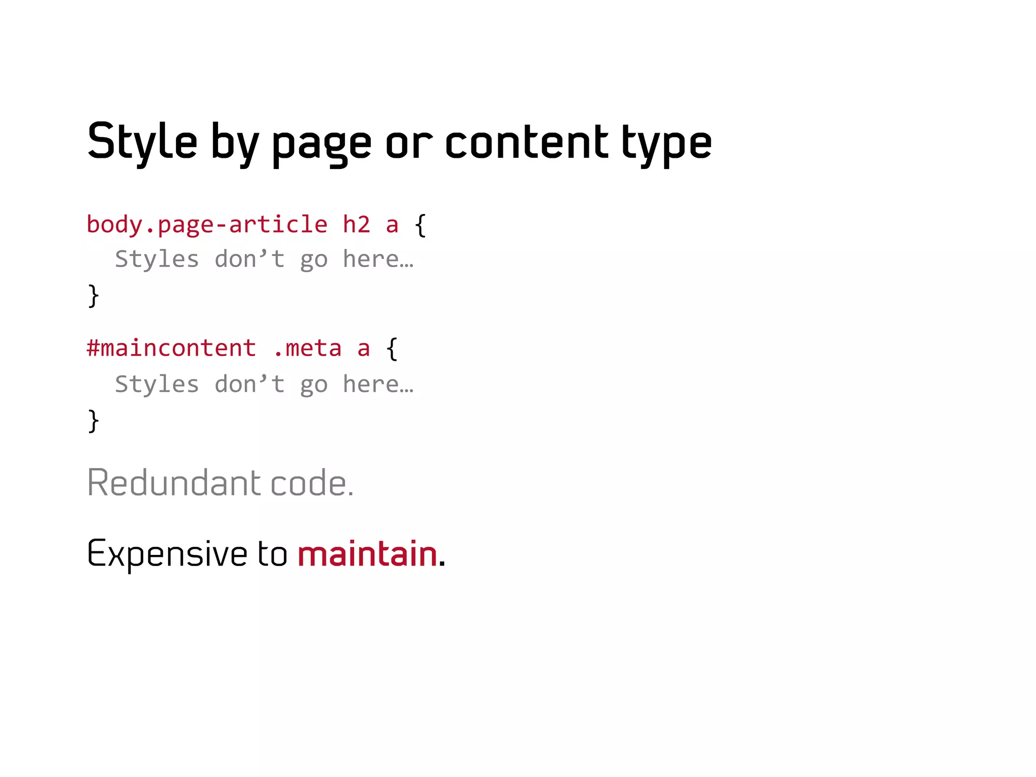 Style by page or content type
body.page-­‐article	
  h2	
  a	
  {	
  
	
  	
  Styles	
  don’t	
  go	
  here…	
  
}	
  

#maincontent	
  .meta	
  a	
  {	
  
	
  	
  Styles	
  don’t	
  go	
  here…	
  
}	
  

Redundant code.

Expensive to maintain.
 