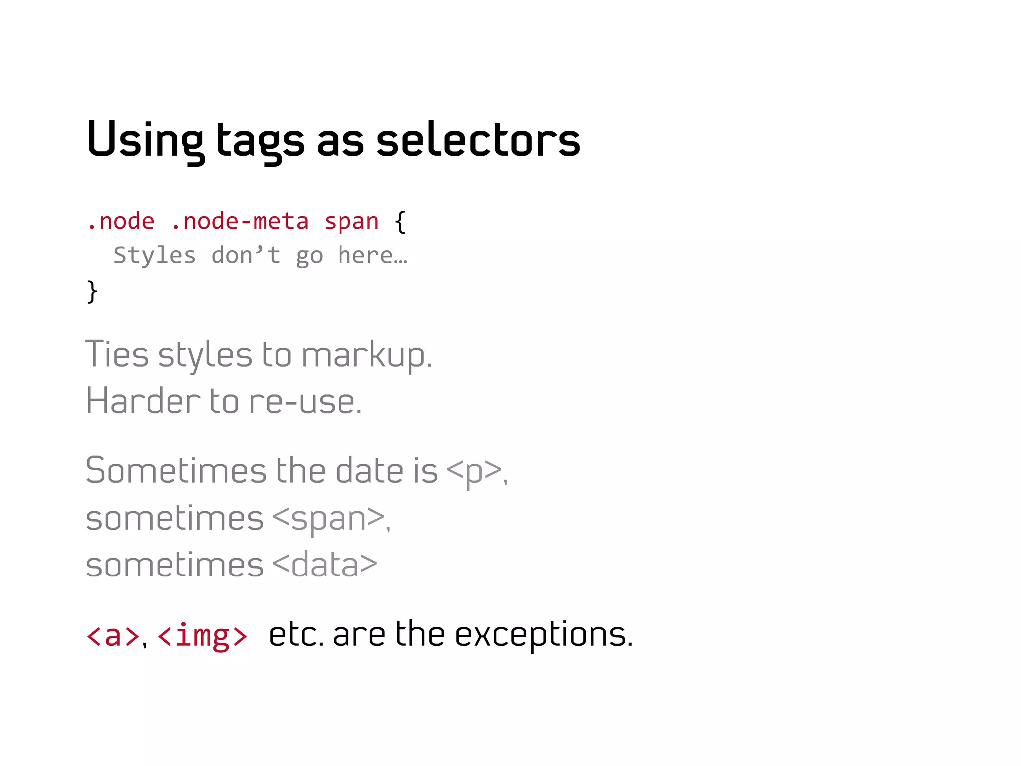 Using tags as selectors
.node	
  .node-­‐meta	
  span	
  {	
  
	
  	
  Styles	
  don’t	
  go	
  here…	
  
}	
  

Ties styles to markup.
Harder to re-use.

Sometimes the date is <p>,
sometimes <span>,
sometimes <data>

<a>, <img>	
  etc. are the exceptions.
 