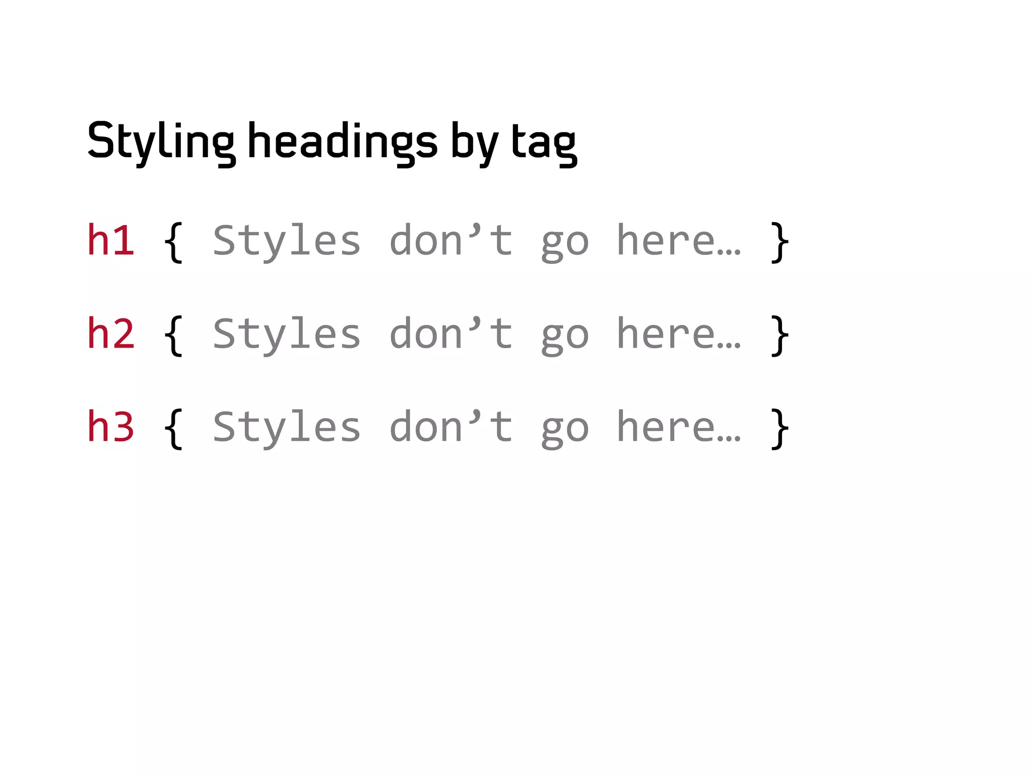 Styling headings by tag

h1	
  {	
  Styles	
  don’t	
  go	
  here…	
  }	
  

h2	
  {	
  Styles	
  don’t	
  go	
  here…	
  }	
  

h3	
  {	
  Styles	
  don’t	
  go	
  here…	
  }
 