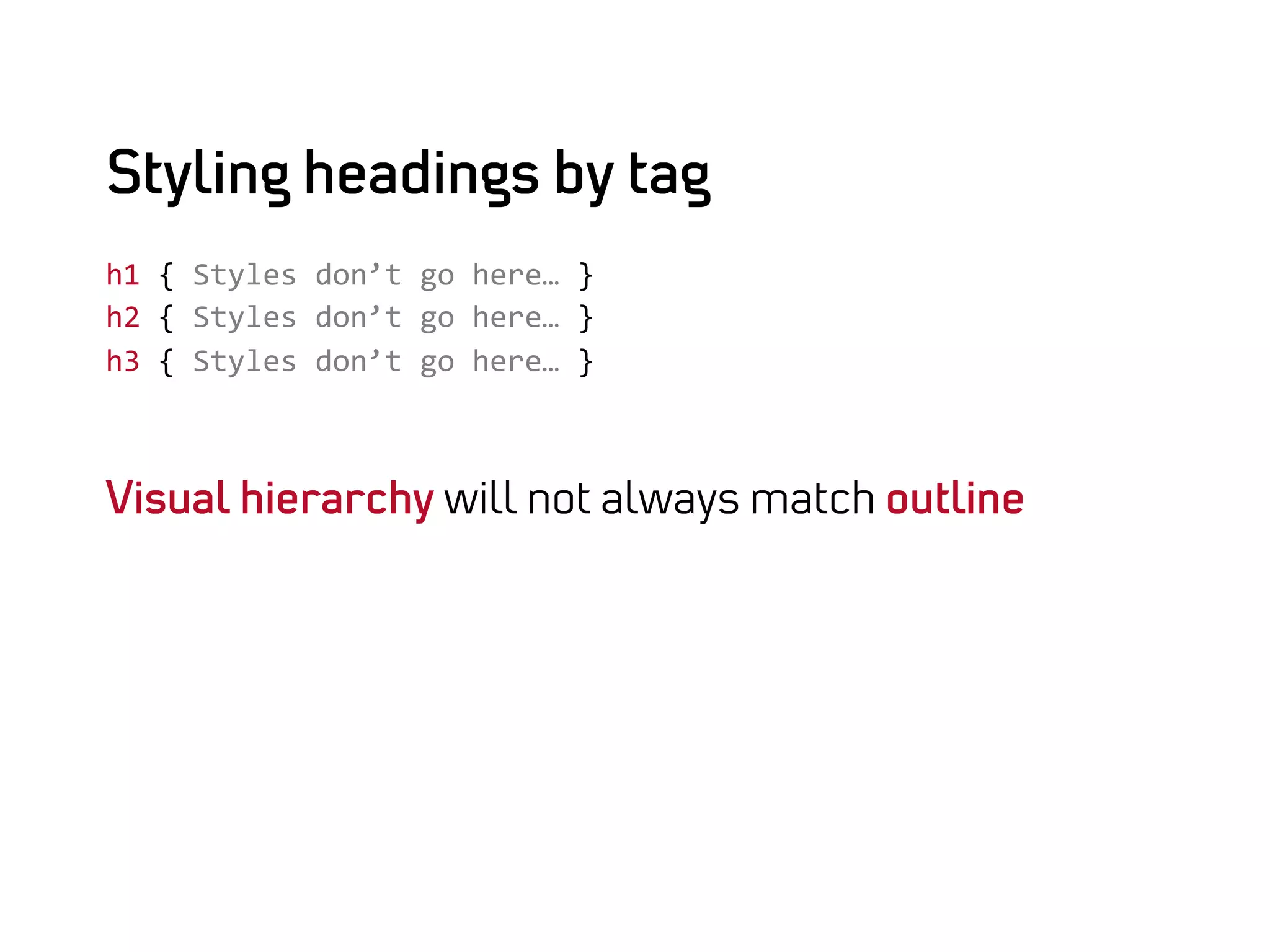 Styling headings by tag
h1	
  {	
  Styles	
  don’t	
  go	
  here…	
  }	
  
h2	
  {	
  Styles	
  don’t	
  go	
  here…	
  }	
  
h3	
  {	
  Styles	
  don’t	
  go	
  here…	
  }	
  



Visual hierarchy will not always match outline
 