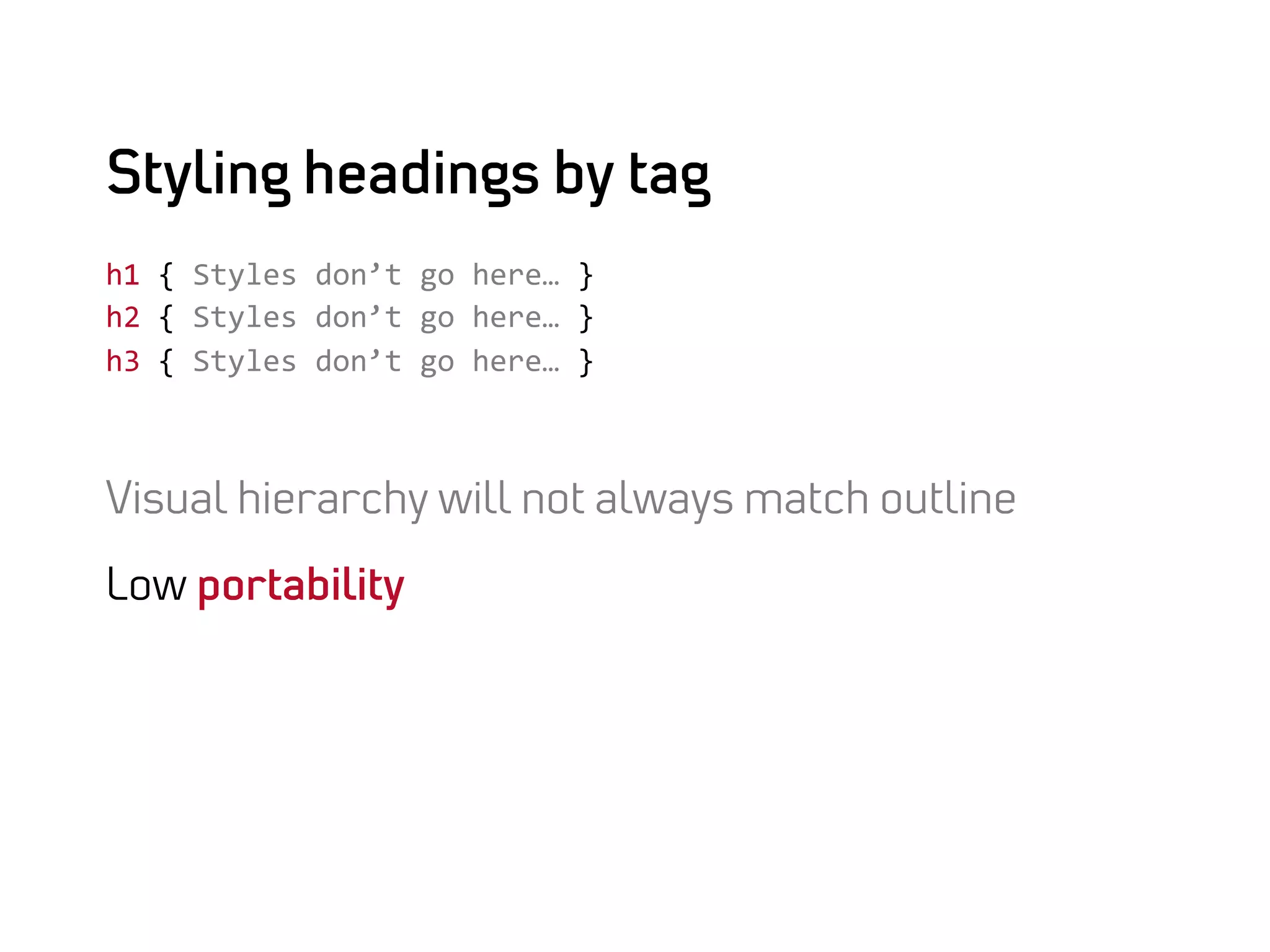 Styling headings by tag
h1	
  {	
  Styles	
  don’t	
  go	
  here…	
  }	
  
h2	
  {	
  Styles	
  don’t	
  go	
  here…	
  }	
  
h3	
  {	
  Styles	
  don’t	
  go	
  here…	
  }	
  



Visual hierarchy will not always match outline

Low portability
 