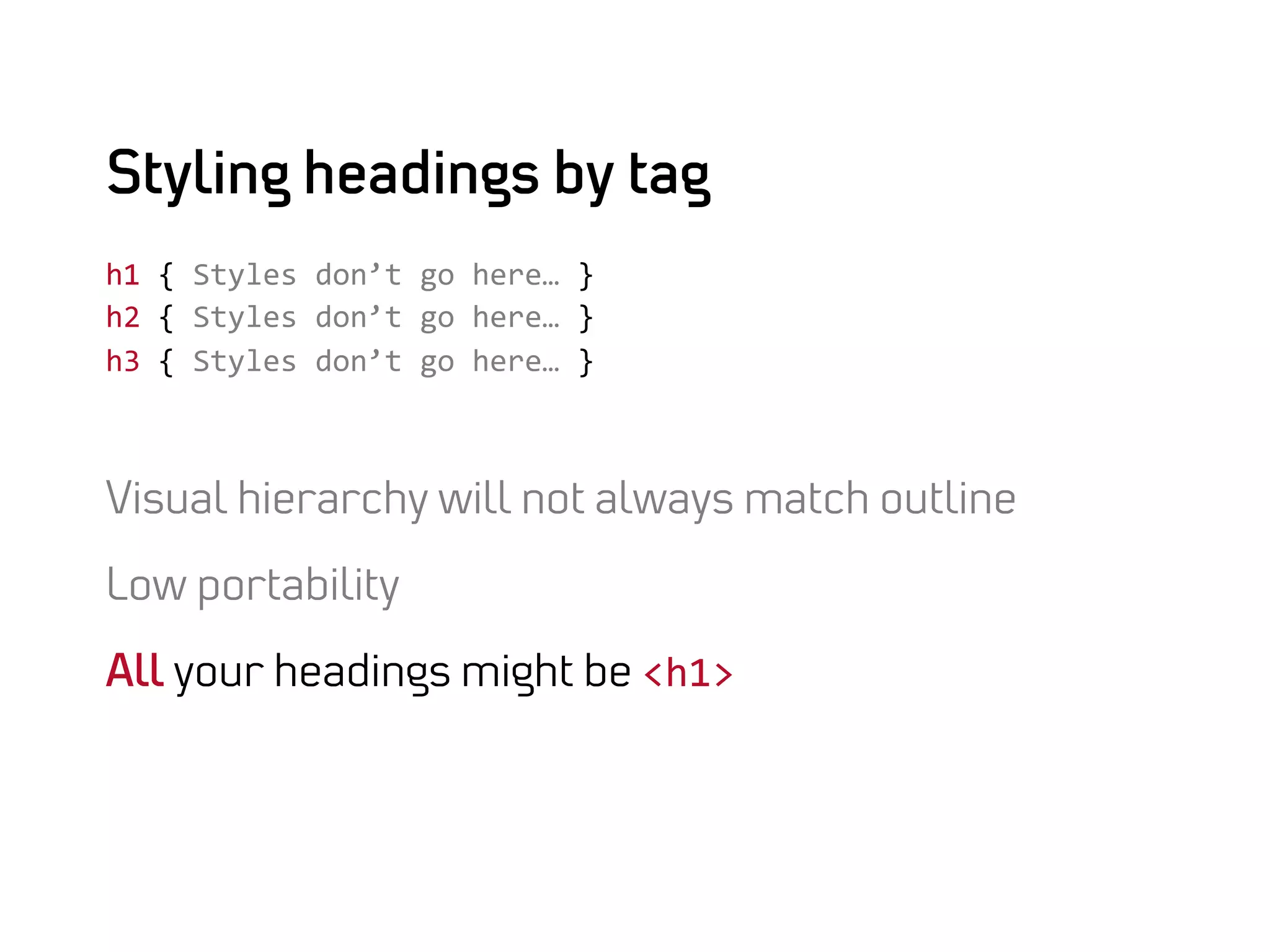 Styling headings by tag
h1	
  {	
  Styles	
  don’t	
  go	
  here…	
  }	
  
h2	
  {	
  Styles	
  don’t	
  go	
  here…	
  }	
  
h3	
  {	
  Styles	
  don’t	
  go	
  here…	
  }	
  



Visual hierarchy will not always match outline

Low portability

All your headings might be <h1>	
  
 