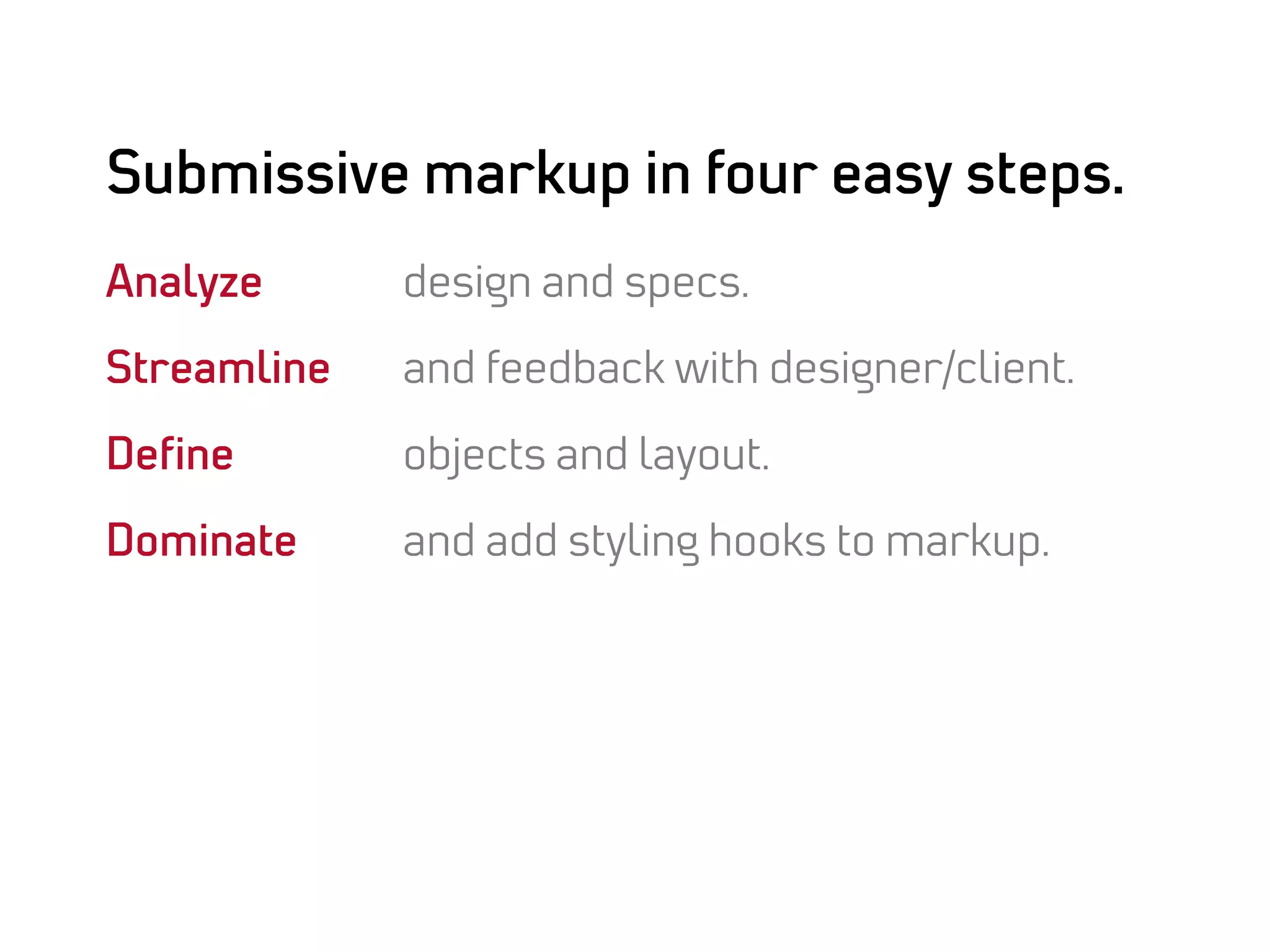 Submissive markup in four easy steps.
Analyze      design and specs.

Streamline   and feedback with designer/client.

Deﬁne        objects and layout.

Dominate     and add styling hooks to markup.
 