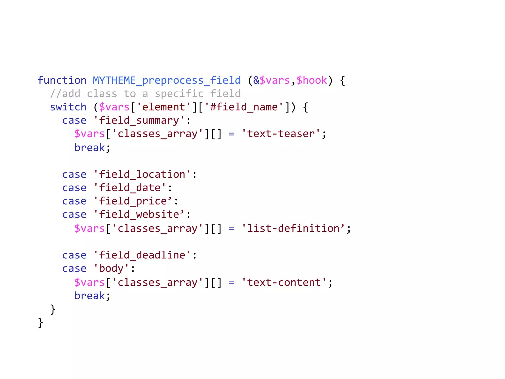 function	
  MYTHEME_preprocess_field	
  (&$vars,$hook)	
  {	
  
	
  	
  //add	
  class	
  to	
  a	
  specific	
  field	
  
	
  	
  switch	
  ($vars['element']['#field_name'])	
  {	
  
	
  	
  	
  	
  case	
  'field_summary':	
  
	
  	
  	
  	
  	
  	
  $vars['classes_array'][]	
  =	
  'text-­‐teaser';	
  
	
  	
  	
  	
  	
  	
  break;	
  
	
  
	
  	
  	
  	
  case	
  'field_location':	
  
	
  	
  	
  	
  case	
  'field_date':	
  
	
  	
  	
  	
  case	
  'field_price’:	
  
	
  	
  	
  	
  case	
  'field_website’:	
  
	
  	
  	
  	
  	
  	
  $vars['classes_array'][]	
  =	
  'list-­‐definition’;	
  
	
  
	
  	
  	
  	
  case	
  'field_deadline':	
  	
  	
  	
  	
  
	
  	
  	
  	
  case	
  'body':	
  
	
  	
  	
  	
  	
  	
  $vars['classes_array'][]	
  =	
  'text-­‐content';	
  
	
  	
  	
  	
  	
  	
  break;	
  
	
  	
  }	
  
}	
  
 